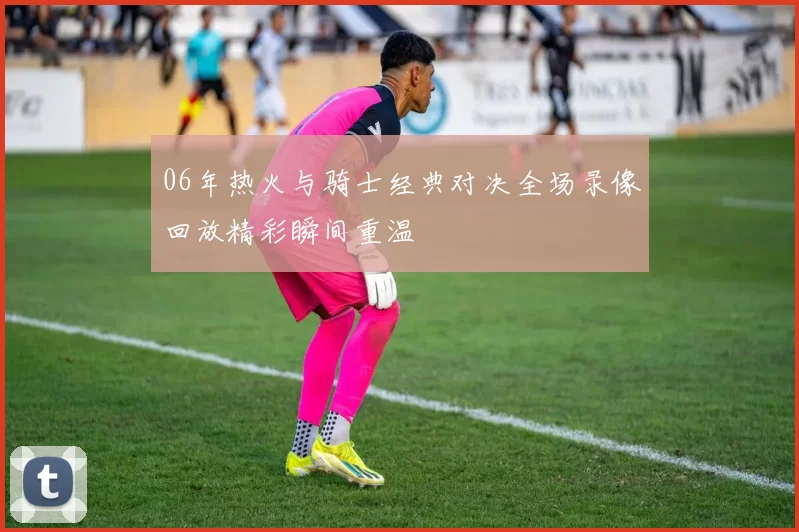 06年热火与骑士经典对决全场录像回放精彩瞬间重温