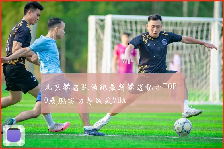 北京攀岩队领跑最新攀岩配合TOP10展现实力与风采MBA