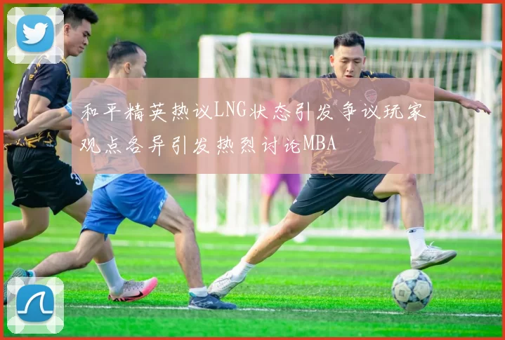 和平精英热议LNG状态引发争议玩家观点各异引发热烈讨论MBA