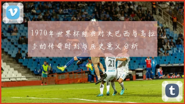 1970年世界杯经典对决巴西与乌拉圭的传奇时刻与历史意义分析