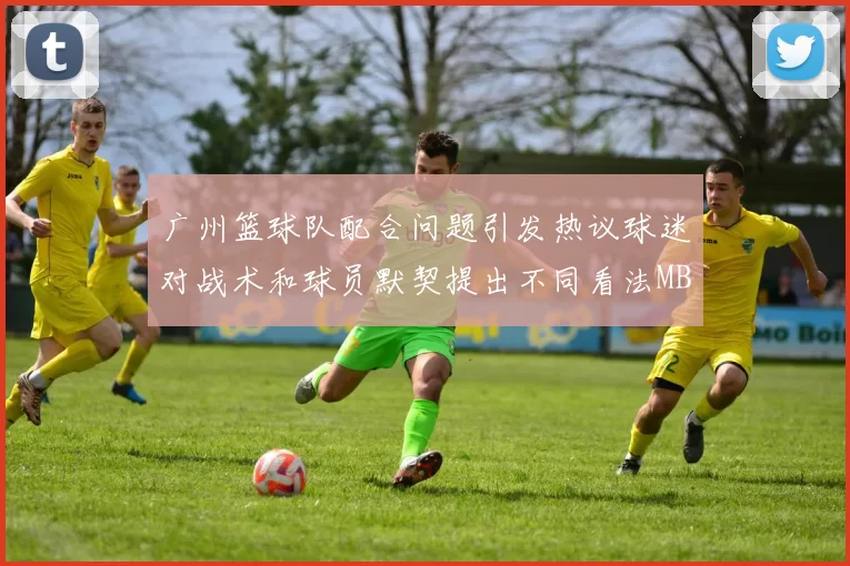 广州篮球队配合问题引发热议球迷对战术和球员默契提出不同看法MBA