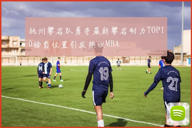 杭州攀岩队勇夺最新攀岩耐力TOP10榜首位置引发热议MBA
