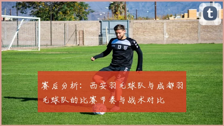 赛后分析：西安羽毛球队与成都羽毛球队的比赛节奏与战术对比
