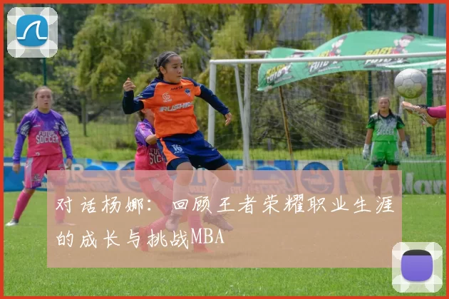 对话杨娜：回顾王者荣耀职业生涯的成长与挑战MBA