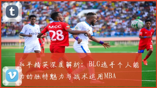 和平精英深度解析：BLG选手个人能力的独特魅力与战术运用MBA