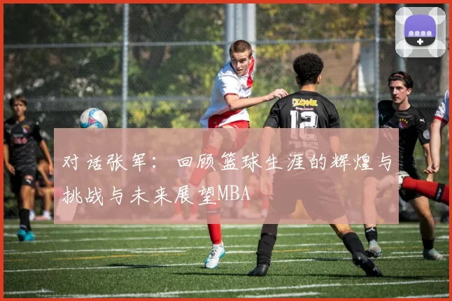 对话张军：回顾篮球生涯的辉煌与挑战与未来展望MBA