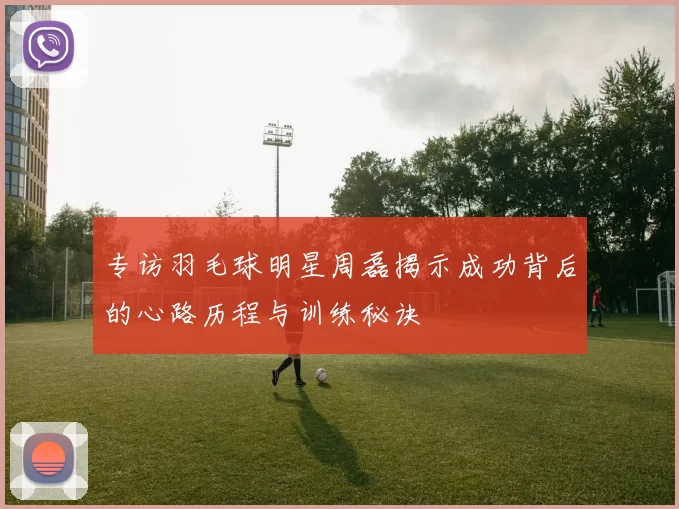 专访羽毛球明星周磊揭示成功背后的心路历程与训练秘诀