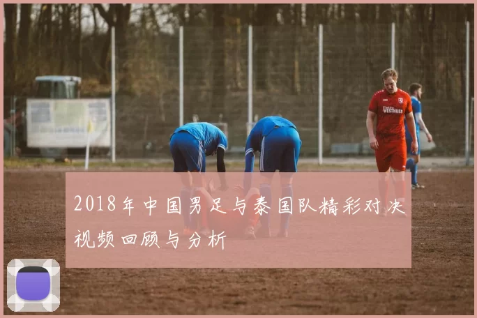 2018年中国男足与泰国队精彩对决视频回顾与分析