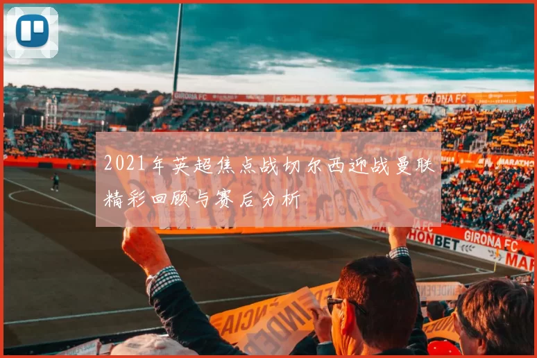 2021年英超焦点战切尔西迎战曼联精彩回顾与赛后分析